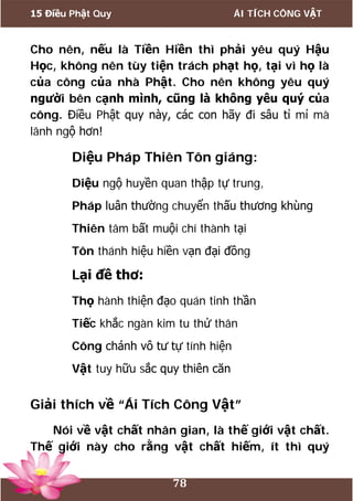 15 Điều Phật Quy ÁI TÍCH CÔNG VẬT
78
Cho nên, nếu là Tiền Hiền thì phải yêu quý Hậu
Học, không nên tùy tiện trách phạt họ, tại vì họ là
của công của nhà Phật. Cho nên không yêu quý
người bên cạnh mình, cũng là không yêu quý của
công. Điều Phật quy này, các con hãy đi sâu tỉ mỉ mà
lãnh ngộ hơn!
Diệu Pháp Thiên Tôn giáng:
Diệu ngộ huyền quan thập tự trung,
Pháp luân thường chuyển thấu thương khùng
Thiên tâm bất muội chí thành tại
Tôn thánh hiệu hiền vạn đại đồng
Lại đề thơ:
Thọ hành thiện đạo quán tinh thần
Tiếc khắc ngàn kim tu thử thân
Công chánh vô tư tự tính hiện
Vật tuy hữu sắc quy thiên căn
Giải thích về “Ái Tích Công Vật”
Nói về vật chất nhân gian, là thế giới vật chất.
Thế giới này cho rằng vật chất hiếm, ít thì quý
 