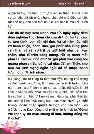 15 Điều Phật Quy TÔN KÍNH TIÊN PHẬT
7
ngoại tướng, thì tầng thứ tự nhiên sẽ thấp. Tuy là thấy
sự sai biệt chỉ rất nhỏ, nhưng phải ghi nhớ điều sai biệt
rất nhỏ này, cho nên mới nói “sai chi hào li, mậu dĩ Thiên
Lý”.
Các đồ đệ hãy xem Nhan Phu tử, ngày ngày đêm
đêm nghiêm túc chăm chỉ sửa đi thói hư tật xấu,
tu tâm tánh, vun bồi nội đức. Vả lại nắm lấy thời
cơ hành thiện, hành Đạo, giờ phút nào cũng phải
cẩn thận và rất sợ hãi về giới luật như gần vực
thẳm, như đi trên băng mỏng, rất sợ mình mất
phải sai lầm dù nhỏ như tơ, giờ phút nào cũng hồi
quang phản chiếu, dùng cái giác đế làm Thầy, cho
nên cái sinh mạng ngắn ngủi đó đã được thành
tựu một vị Thánh nhân.
Mà Tăng Phu tử cũng tu tâm như vậy, nhưng chú trọng
về đãi người và xử thế, là những cái có hình tướng. Cho
nên thành tựu Thánh nhân có cao thấp, rốt cuộc là chỉ
khác nhau có một chút. Vì vậy các vị phải biết nắm bắt
lấy cơ hội tốt nhất, ở Tam Kỳ mạt kiếp này, phải thật tốt
tôn kính vị Tiên Phật trong bản thân mình.“Nhị lục thời
trung, doãn chấp quyết trung”, cho nên luôn luôn
giữ lấy trung Đạo, đồng thời phải nhận lý thật tu.“Đúng
với chân lý thì mau chóng đi làm, không đúng thì
thối lui”.
 