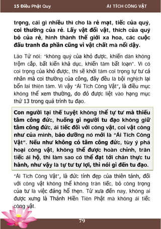 15 Điều Phật Quy ÁI TÍCH CÔNG VẬT
79
trọng, cái gì nhiều thì cho là rẻ mạt, tiếc của quý,
coi thường của rẻ. Lấy vật đổi vật, thích của quý
bỏ của rẻ, hình thành thế giới xa hoa, các cuộc
đấu tranh đa phần cũng vì vật chất mà nổi dậy.
Lão Tử nói: “không quý của khó được, khiến dân không
trộm cắp, bất kiến khả dục, khiến tâm bất loạn”. Vì có
coi trọng của khó được, thì sẽ khởi tâm coi trọng tự tư cá
nhân mà coi thường của công, đây đều là bội nghịch lại
bổn lai thiên tâm. Vì vậy “Ái Tích Công Vật”, là điều mục
không thể xem thường, do đó được liệt vào hạng mục
thứ 13 trong quá trình tu đạo.
Con người tại thế tuyệt không thể tự tư mà thiếu
tâm công đức, huống gì người tu đạo không giữ
tâm công đức, ái tiếc đối với công vật, coi vật công
như của mình, bảo dưỡng nó mới là “Ái Tích Công
Vật”. Nếu như không có tâm công đức, tùy ý phá
hoại công vật, không thể được hoàn chỉnh, trân
tiếc ái hộ, thì làm sao có thể đạt tới chân thực tu
hành, như vậy là tự tư tự lợi, thì nói gì đến tu đạo.
“Ái Tích Công Vật”, là đức tính đẹp của thiên tánh, đối
với công vật không thể không trân tiếc, bỏ công trọng
của tư là việc đáng hổ thẹn. Từ xưa đến nay, không ai
được xưng là Thánh Hiền Tiên Phật mà không ái tiếc
công vật.
 