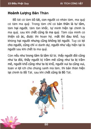 15 Điều Phật Quy ÁI TÍCH CÔNG VẬT
80
Hoành Lượng Bản Thân
Bồ tát có tâm bồ tát, con người có nhân tâm, ma quỷ
có tâm ma quỷ. Trong tâm chỉ có bản thân là tư tâm,
tâm hại người, tâm tàn khốc, tự mình hiện tại chính là
ma quỷ, sau khi chết cũng là ma quỷ. Tâm của mình có
thiện có ác, được thì hoan hỷ, mất thì đau khổ, tuy
không hại người nhưng cũng không lợi người. Tuy có lợi
cho người, cũng chỉ vì danh dự, người như vậy hiện tại là
người sau khi chết là ma quỷ.
Còn nếu như trong tâm là tâm từ bi, thấy người đói cũng
như ta đói, thấy người bị trầm mê cũng như ta bị trầm
mê, người khổ cũng như ta bị khổ, người vui ta cũng vui,
toàn vì lợi ích cho chúng sanh mà làm, thì bản thân hiện
tại chính là Bồ Tát, sau khi chết cũng là Bồ Tát.
 