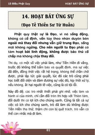 15 Điều Phật Quy HOẠT BÁT ỨNG SỰ
81
Phật quy thật sự là Đạo, vì nó sống động,
không có cố định, vốn tùy theo nhân duyên bên
ngoài mà thay đổi nhưng vẫn giữ trung Đạo, sống
mãi không ngừng. Cho nên người tu Đạo phải có
tâm hoạt bát linh động, không được bảo thủ cố
chấp mà không chịu thay đổi.
Thí dụ, có một số việc phải làm, như Tiền Hiền đi vắng,
trước đó không thể bẩm báo và quyết định, mà sự việc
đã đến, đồng thời việc rất hệ trọng, không thể chần chờ
được, phải lập tức giải quyết, lúc đó các trò cũng phải
học biết đối diện và đảm đương sự việc đó, kịp thời xử lý,
nếu không, ắt hại người lỡ việc, cũng là có tội lỗi.
Này đồ đệ, các trò nhất thiết phải ghi nhớ, việc làm và
hành vi của mình, chỉ cần đối trên thì hợp với Thiên tâm,
đối dưới thì có lợi ích cho chúng sanh. Cũng là tất cả sự
việc có ích cho chúng sanh, trò đã làm dù không được
Tiền Hiền tha thứ, thậm chí còn bị quở trách, trò vẫn có
thể cân nhắc mà đi làm.
14. HOẠT BÁT ỨNG SỰ
(Đạo Tế Thiền Sư Từ Huấn)
 