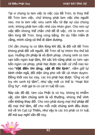 15 Điều Phật Quy HOẠT BÁT ỨNG SỰ
82
Tại vì chúng ta làm việc là việc của Bề Trên, là thay thế
Bề Trên làm việc, chứ không phải làm việc cho người
nào, mà là làm việc siêu sanh liễu tử đại sự của chúng
sinh, không phải làm việc nhỏ của nhân gian. Cho nên sự
việc đến không thể chần chờ để lỡ việc, chỉ là mình có
tấm lòng Bề Trên, lòng công bằng, thì dù Tiền Hiền đi
vắng, mình cũng có thể đi đảm đương.
Chỉ cần chúng ta có tấm lòng khí độ, là đối với Bề Trên
không phải đối với người, Bề Trên sẽ tự nhiên tha thứ bỏ
qua. Huống chi pháp là vô định pháp, chúng sinh có tám
vạn bốn ngàn loại tâm, thì các trò cũng phải có tám vạn
bốn ngàn cái pháp, phải học được dù bất cứ chỗ nào lúc
nào.“Vật đến thì ứng, vật đi thì tịnh”, nắm giữ tự
tánh chân ngã, đối diện ứng phó với tất cả nhân duyên.
Đồng thời vào lúc này, các trò phải học được “Ứng vô sở
trụ nhi sanh kỳ tâm”, như vậy mới có thể là “Hoạt Bát
Ứng Sự”, mới gọi là có cái trí tuệ tối cao.
Này các đồ đệ, tâm của Phật là vô trụ, không bị nhiễm
vật, còn tâm chúng sinh là vô thường, không thể vĩnh
viễn không thay đổi. Cho nên phải dùng mọi thứ pháp để
độ mọi thứ tâm, để cho mỗi một chúng sinh đều được
trở về Vô Cực Lý Thiên, như vậy là các trò phải có trí tuệ,
để mà suy nghĩ vấn đề này.
 