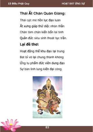 15 Điều Phật Quy HOẠT BÁT ỨNG SỰ
83
Thái Ất Chân Quân Giáng:
Thái cực mê hồn lục đạo luân
Ất xưng giáp thứ diệc nhân thần
Chân tâm chân kiến bổn lai tính
Quân đức siêu sinh thoát tục trần.
Lại đề thơ:
Hoạt động thể khu đạo tại trung
Bát bỉ vô lại chung thành không
Ứng tu phẩm đức viên dung đạo
Sự bàn linh lung kiến đại công.
 
