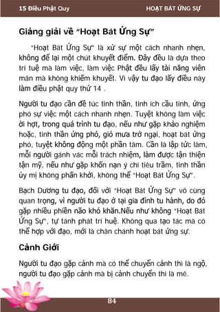 15 Điều Phật Quy HOẠT BÁT ỨNG SỰ
84
Giảng giải về “Hoạt Bát Ứng Sự”
“Hoạt Bát Ứng Sự” là xử sự một cách nhanh nhẹn,
không để lại một chút khuyết điểm. Đây đều là dựa theo
trí tuệ mà làm việc, làm việc Phật đều lấy tài năng viên
mãn mà không khiếm khuyết. Vì vậy tu đạo lấy điều này
làm điều phật quy thứ 14 .
Người tu đạo cần đề túc tinh thần, tinh ích cầu tinh, ứng
phó sự việc một cách nhanh nhẹn. Tuyệt không làm việc
ời hợt, trong quá trình tu đạo, nếu như gặp khảo nghiệm
hoặc, tinh thần ứng phó, gió mưa trở ngại, hoạt bát ứng
phó, tuyệt không động một phần tâm. Cần là lập tức làm,
mỗi người gánh vác mỗi trách nhiệm, làm được tận thiện
tận mỹ, nếu như gặp khốn nạn ý chí tiêu trầm, tinh thần
ủy mị không phấn khởi, không thể “Hoạt Bát Ứng Sự”.
Bạch Dương tu đạo, đối với “Hoạt Bát Ứng Sự” vô cùng
quan trọng, vì người tu đạo ở tại gia đình tu hành, do đó
gặp nhiều phiền não khó khăn.Nếu như không “Hoạt Bát
Ứng Sự”, tự tánh phát trí huệ. Không qua tạo tác mà có
thể hợp với đạo, mới là chân chánh hoạt bát ứng sự.
Cảnh Giới
Người tu đạo gặp cảnh mà có thể chuyển cảnh thì là ngộ,
người tu đạo gặp cảnh mà bị cảnh chuyển thì là mê.
 