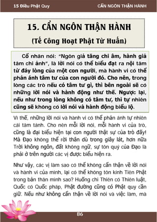 15 Điều Phật Quy CẨN NGÔN THẬN HÀNH
86
Cổ nhân nói: “Ngôn giả tăng chi âm, hành giả
tâm chi ảnh”, là lời nói có thể biểu đạt ra nội tâm
từ đáy lòng của một con người, mà hành vi có thể
phản ánh tâm tư của con người đó. Cho nên, trong
lòng các trò nếu có tâm tư gì, thì bên ngoài sẽ có
những lời nói và hành động như thế. Ngược lại,
nếu như trong lòng không có tâm tư, thì tự nhiên
cũng sẽ không có lời nói và hành động biểu lộ.
Vì thế, những lời nói và hành vi có thể phản ánh tự nhiên
cái tâm tánh. Cho nên mỗi lời nói, mỗi hành vi của trò,
cũng là đại biểu hiện tại con người thật sự của trò đấy!
Mà Đạo không thể rời thân dù trong giây lát, hơn nữa
Trời không ngôn, đất không ngữ, sự tôn quý của Đạo là
phải ở trên người các vị được biểu hiện ra.
Như vậy, các vị làm sao có thể không cẩn thận về lời nói
và hành vi của mình, lại có thể không tôn kính Tiên Phật
trong bản thân mình sao? Huống chi Thiên có Thiên luật,
Quốc có Quốc pháp, Phật đường cũng có Phật quy cần
giữ. Nếu như không cẩn thận về lời nói và việc làm, mà
15. CẨN NGÔN THẬN HÀNH
(Tế Công Hoạt Phật Từ Huấn)
 