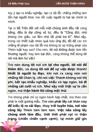 15 Điều Phật Quy CẨN NGÔN THẬN HÀNH
87
tùy ý tạo ra khẩu nghiệp, tạo ra tội lỗi, chẳng những làm
tổn hại người khác mà rốt cuộc người bị hại lại chính là
mình.
Tại vì Bề Trên đối với mỗi một chúng sinh đều rất công
bằng, đều là đại công vô tư, đều là “Công đức nhỏ
không che giấu, sai lầm nhỏ tất phải tra kĩ”. Như vậy,
trong cái thiết luật nhân quả báo ứng đó, đồ đệ các trò
chẳng lẽ phạm vào tội lỗi mà không bị sự trừng phạt của
Thiên luật hay sao? Cho nên, lời nói không được làm tổn
thương người, hay làm bại đức, càng không thể dùng lời
nói mà làm hư việc!
Trò nên dùng lời nói ích lợi cho người, lời nói để
thêm đức, và dùng lời nói để sự việc được thành!
Nhất là người tu Đạo, khi nói ra càng nên nói
những lời Chân lý, chỉ nói việc Thánh không nói thị
phi, bất tạo khẩu nghiệp, khẩu vô tạp ngôn, bỏ đi
những cái cười vô ích. Như vậy mới thật sự là cẩn
ngôn, mà thận hành thì cũng một thứ.
Trò không phải chỉ có ngôn hành hợp nhất, mà thân còn
phải là một gương mẫu. Trò còn phải lấy cái thân này
để biểu lộ ra cái Đạo, thay trời tuyên hóa, nơi nào
cũng lấy Thiên tâm làm tâm. Việc nào cũng lấy
chúng sinh làm đầu, thời thời phải rụt rè thận
trọng (chiến chiến cạnh cạnh), tự mình giữ gìn
 