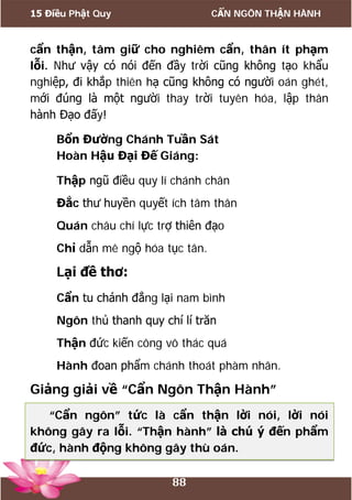 15 Điều Phật Quy CẨN NGÔN THẬN HÀNH
88
cẩn thận, tâm giữ cho nghiêm cẩn, thân ít phạm
lỗi. Như vậy có nói đến đầy trời cũng không tạo khẩu
nghiệp, đi khắp thiên hạ cũng không có người oán ghét,
mới đúng là một người thay trời tuyên hóa, lập thân
hành Đạo đấy!
Bổn Đường Chánh Tuần Sát
Hoàn Hậu Đại Đế Giáng:
Thập ngũ điều quy lí chánh chân
Đắc thư huyền quyết ích tâm thân
Quán châu chí lực trợ thiên đạo
Chỉ dẫn mê ngộ hóa tục tân.
Lại đề thơ:
Cẩn tu chánh đẳng lại nam bình
Ngôn thủ thanh quy chí lí trăn
Thận đức kiến công vô thác quá
Hành đoan phẩm chánh thoát phàm nhân.
Giảng giải về “Cẩn Ngôn Thận Hành”
“Cẩn ngôn” tức là cẩn thận lời nói, lời nói
không gây ra lỗi. “Thận hành” là chú ý đến phẩm
đức, hành động không gây thù oán.
 
