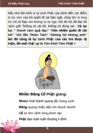 15 Điều Phật Quy TÔN KÍNH TIÊN PHẬT
8
Nếu như tôn kính vị tự tánh Phật của mình đến cực điểm,
là lúc tâm của trò quên đi cái bản ngã, cũng tức là lòng
trò chỉ có Đạo mà không có tự ngã. Khi đó trò đã đạt tới
cảnh giới “không có cái tôi, không có đúng sai”. Vả lại
lúc “ thanh tâm quả dục” “hồn nhiên quên đi cái
tôi” “chỉ tồn Thiên Tâm” “không tôi không anh”
lúc đó cũng là tự tánh Phật của các trò được lộ
hiện, đó mới thật sự là Tôn Kính Tiên Phật !
Nhiên Đăng Cổ Phật giáng:
Nhiên khởi thánh quang độ chúng sanh
Đăng quang chiếu diệu khí doanh doanh
Cổ lai tiên cảnh tòng phàm tạo
Phật đạo tuân tuân thượng lí đình.
 