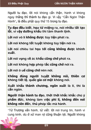 15 Điều Phật Quy CẨN NGÔN THẬN HÀNH
89
Người tu đạo, lời nói không cẩn thận, hành vi không
ngay thẳng thì thành tu đạo gì. Vì vậy “Cẩn Ngôn Thận
Hành”, là điều phật quy thứ 15 trong tu đạo.
Tu đạo đều biết, họa từ miệng ra, nói nhiều tất tạo
lỗi, vì vậy dưỡng khẩu thì tâm thanh tịnh.
Lời nói vô lí không được tùy tiện phát ra.
Lời nói không tốt tuyệt không tùy tiện nói ra.
Lời nói chiêu tai họa tới cũng không được khinh
xuất.
Lời nói vụng về ác khẩu cũng chớ phát ra.
Lời nói không hợp phép tắc cũng chớ nói ra.
Lời nói ô uế cũng chớ nên nói.
Không đúng người tuyệt không nói, thiên cơ
không tiết lộ, quốc gia cơ mật không nói.
Xuất khẩu thành chương, ngôn xuất là lí, thì là
cẩn ngôn.
Người thận hành tu đạo, thời thời khắc khắc chú ý
phẩm đức, không làm việc phi lí, không đến nơi
không nên đến, thủ phép tắc mà hành.
“Tử Trương vấn hành, tử viết: lời nói trung tín, hành vi
cung kính, dù ở xứ man rợ cũng thuận lợi. Người không
 