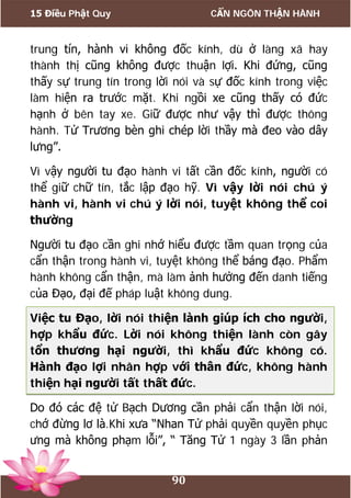 15 Điều Phật Quy CẨN NGÔN THẬN HÀNH
90
trung tín, hành vi không đốc kính, dù ở làng xã hay
thành thị cũng không được thuận lợi. Khi đứng, cũng
thấy sự trung tín trong lời nói và sự đốc kính trong việc
làm hiện ra trước mặt. Khi ngồi xe cũng thấy có đức
hạnh ở bên tay xe. Giữ được như vậy thì được thông
hành. Tử Trương bèn ghi chép lời thầy mà đeo vào dây
lưng”.
Vì vậy người tu đạo hành vi tất cần đốc kính, người có
thể giữ chữ tín, tắc lập đạo hỹ. Vì vậy lời nói chú ý
hành vi, hành vi chú ý lời nói, tuyệt không thể coi
thường
Người tu đạo cần ghi nhớ hiểu được tầm quan trọng của
cẩn thận trong hành vi, tuyệt không thể báng đạo. Phẩm
hành không cẩn thận, mà làm ảnh hưởng đến danh tiếng
của Đạo, đại đế pháp luật không dung.
Việc tu Đạo, lời nói thiện lành giúp ích cho người,
hợp khẩu đức. Lời nói không thiện lành còn gây
tổn thương hại người, thì khẩu đức không có.
Hành đạo lợi nhân hợp với thân đức, không hành
thiện hại người tất thất đức.
Do đó các đệ tử Bạch Dương cần phải cẩn thận lời nói,
chớ đừng lơ là.Khi xưa “Nhan Tử phải quyền quyền phục
ưng mà không phạm lỗi”, “ Tăng Tử 1 ngày 3 lần phản
 