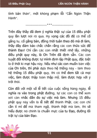 15 Điều Phật Quy CẨN NGÔN THẬN HÀNH
91
tỉnh bản thân”, mới không phạm lỗi “Cẩn Ngôn Thận
Hành”.
------------------***------------------
Trên đây thầy đã đem ý nghĩa thật sự của 15 điều phật
quy lần lượt nói rõ qua. Hy vọng các đồ đệ có thể cố
gắng tu, cố gắng bàn, đồng thời tuân theo đó mà đi làm,
thầy đây đảm bảo chắc chắn rằng các con thừa sức để
thành Đạo! Chỉ cần các con nhất thiết nhớ lấy, những
điều phật quy này, là Ơn Trên đã định sẵn. Các con
tuyệt đối không được tự mình định lập Phật quy, đặc biệt
là ở thời kì mạt hậu này. Nếu như các con muốn bàn việc
của Ơn trên, thì phải dựa theo hệ thống này - làm theo
hệ thống 15 điều phật quy, thì có thể đem tất cả mọi
việc, làm được thập toàn thập mỹ, làm được hợp với ý
trời thôi.
Còn đối với một số lễ tiết của cuộc sống hàng ngày, lễ
nghĩa ra vào trong phật đường, tự các con có thể xem
xét cân nhắc đắn đo sự việc mà làm. Nhưng 15 điều
phật quy này vốn là lễ tiết để thành Phật, các con chỉ
cần tỉ mỉ để mà tham ngộ, thành thật mà làm, thì sẽ
hiểu được nó chính là chuẩn mực của tu Đạo, đường lối
trật tự của bàn Đạo.
 