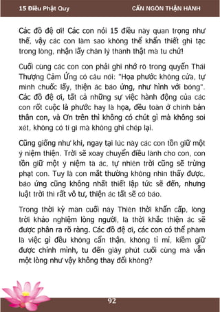 15 Điều Phật Quy CẨN NGÔN THẬN HÀNH
92
Các đồ đệ ơi! Các con nói 15 điều này quan trọng như
thế, vậy các con làm sao không thể khẩn thiết ghi tạc
trong lòng, nhận lấy chân lý thành thật mà tu chứ!
Cuối cùng các con con phải ghi nhớ rõ trong quyển Thái
Thượng Cảm Ứng có câu nói: "Họa phước không cửa, tự
mình chuốc lấy, thiện ác báo ứng, như hình với bóng".
Các đồ đệ ơi, tất cả những sự việc hành động của các
con rốt cuộc là phước hay là họa, đều toàn ở chính bản
thân con, và Ơn trên thì không có chút gì mà không soi
xét, không có tí gì mà không ghi chép lại.
Cũng giống như khi, ngay tại lúc này các con tồn giữ một
ý niệm thiện. Trời sẽ xoay chuyển điều lành cho con, con
tồn giữ một ý niệm tà ác, tự nhiên trời cũng sẽ trừng
phạt con. Tuy là con mắt thường không nhìn thấy được,
báo ứng cũng không nhất thiết lập tức sẽ đến, nhưng
luật trời thì rất vô tư, thiện ác tất sẽ có báo.
Trong thời kỳ màn cuối này Thiên thời khẩn cấp, lòng
trời khảo nghiệm lòng người, là thời khắc thiện ác sẽ
được phân ra rõ ràng. Các đồ đệ ơi, các con có thể phàm
là việc gì đều không cẩn thận, không tỉ mỉ, kiềm giữ
được chính mình, tu đến giây phút cuối cùng mà vẫn
một lòng như vậy không thay đổi không?
 