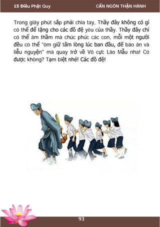 15 Điều Phật Quy CẨN NGÔN THẬN HÀNH
93
Trong giây phút sắp phải chia tay, Thầy đây không có gì
có thể để tặng cho các đồ đệ yêu của thầy. Thầy đây chỉ
có thể âm thầm mà chúc phúc các con, mỗi một người
đều có thể "ôm giữ tấm lòng lúc ban đầu, đế báo ân và
liễu nguyện" mà quay trở về Vô cực Lão Mẫu nha! Có
được không? Tạm biệt nhé! Các đồ đệ!
 