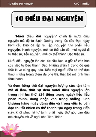 10 Điều Đại Nguyện GIỚI THIỆU
94
“Mười điều đại nguyện” chính là mười điều
nguyện mà đệ tử Bạch Dương trong lúc cầu Đạo ngày
hôm cầu Đạo đã lập ra, lập nguyện thì phải liễu
nguyện. Hành nguyện, mới có thể dẫn dắt mọi người đi
tu thật sự, liễu nguyện, mới có thể thành Đạo thật sự.
Mười điều nguyện lớn của lúc cầu Đạo là gốc rễ căn bản
của việc tu Đạo thành Đạo. Những chân lí trong đó quả
thật là vô cùng quý báu. Nếu mọi người đều có thể dựa
theo những trọng điểm đã phê thị, thật tốt mà tinh tiến
thực hành.
Và đem hồng thề đại nguyện lượng sức tận tâm
mà đi làm, thật sự đem mười điều nguyện lớn
trong nhị lục thời (24 tiếng trong ngày) liễu liễu
phân minh, dung nhập vào trong những luân
thường hằng ngày dùng đến và trong việc tu bàn
đạo thì tất nhiên có thể thành tựu ngay trong kiếp
này. Khôi phục lại tự tánh phật ngây thơ gốc ban đầu
mà chuyển trở về ngôi nhà Tiên Thiên.
10 ĐIỀU ĐẠI NGUYỆN
 