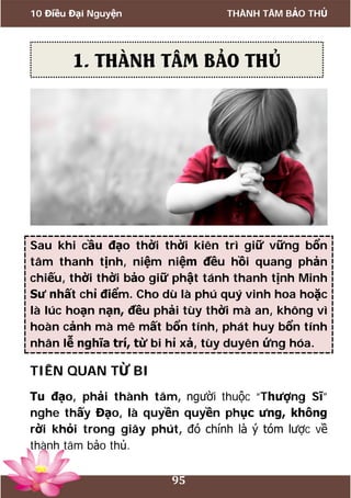 10 Điều Đại Nguyện THÀNH TÂM BẢO THỦ
95
Sau khi cầu đạo thời thời kiên trì giữ vững bổn
tâm thanh tịnh, niệm niệm đều hồi quang phản
chiếu, thời thời bảo giữ phật tánh thanh tịnh Minh
Sư nhất chỉ điểm. Cho dù là phú quý vinh hoa hoặc
là lúc hoạn nạn, đều phải tùy thời mà an, không vì
hoàn cảnh mà mê mất bổn tính, phát huy bổn tính
nhân lễ nghĩa trí, từ bi hỉ xả, tùy duyên ứng hóa.
TIÊN QUAN TỪ BI
Tu đạo, phải thành tâm, người thuộc “Thượng Sĩ”
nghe thấy Đạo, là quyền quyền phục ưng, không
rời khỏi trong giây phút, đó chính là ý tóm lược về
thành tâm bảo thủ.
1. THÀNH TÂM BẢO THỦ
 