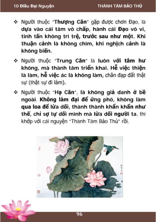 10 Điều Đại Nguyện THÀNH TÂM BẢO THỦ
96
 Người thuộc “Thượng Căn” gặp được chơn Đạo, là
dựa vào cái tâm vô chấp, hành cái Đạo vô vi,
tinh tấn không trì trệ, trước sau như một. Khi
thuận cảnh là không chìm, khi nghịch cảnh là
không biến.
 Người thuộc “Trung Căn” là luôn với tâm hư
không, mà thành tâm triển khai. Hễ việc thiện
là làm, hễ việc ác là không làm, chân đạp đất thật
sự (thật sự đi làm).
 Người thuộc “Hạ Căn”, là không giả danh ở bề
ngoài. Không làm đại để ứng phó, không làm
qua loa để lừa dối, thành thành khẩn khẩn như
thế, chỉ sợ tự dối mình mà lừa dối người ta, thì
khớp với cái nguyện “Thành Tâm Bảo Thủ” rồi.
 