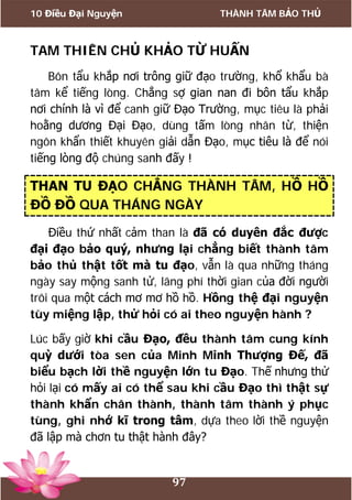 10 Điều Đại Nguyện THÀNH TÂM BẢO THỦ
97
TAM THIÊN CHỦ KHẢO TỪ HUẤN
Bôn tẩu khắp nơi trông giữ đạo trường, khổ khẩu bà
tâm kể tiếng lòng. Chẳng sợ gian nan đi bôn tẩu khắp
nơi chính là vì để canh giữ Đạo Trường, mục tiêu là phải
hoằng dương Đại Đạo, dùng tấm lòng nhân từ, thiện
ngôn khẩn thiết khuyên giải dẫn Đạo, mục tiêu là để nói
tiếng lòng độ chúng sanh đấy !
THAN TU ĐẠO CHẲNG THÀNH TÂM, HỒ HỒ
ĐỒ ĐỒ QUA THÁNG NGÀY
Điều thứ nhất cảm than là đã có duyên đắc được
đại đạo bảo quý, nhưng lại chẳng biết thành tâm
bảo thủ thật tốt mà tu đạo, vẫn là qua những tháng
ngày say mộng sanh tử, lãng phí thời gian của đời người
trôi qua một cách mơ mơ hồ hồ. Hồng thệ đại nguyện
tùy miệng lập, thử hỏi có ai theo nguyện hành ?
Lúc bấy giờ khi cầu Đạo, đều thành tâm cung kính
quỳ dưới tòa sen của Minh Minh Thượng Đế, đã
biểu bạch lời thề nguyện lớn tu Đạo. Thế nhưng thử
hỏi lại có mấy ai có thể sau khi cầu Đạo thì thật sự
thành khẩn chân thành, thành tâm thành ý phục
tùng, ghi nhớ kĩ trong tâm, dựa theo lời thề nguyện
đã lập mà chơn tu thật hành đây?
 
