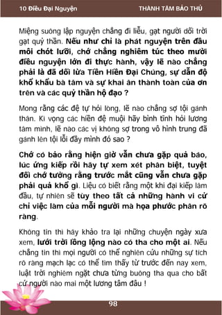 10 Điều Đại Nguyện THÀNH TÂM BẢO THỦ
98
Miệng suông lập nguyện chẳng đi liễu, gạt người dối trời
gạt quỷ thần. Nếu như chỉ là phát nguyện trên đầu
môi chót lưỡi, chớ chẳng nghiêm túc theo mười
điều nguyện lớn đi thực hành, vậy lẽ nào chẳng
phải là đã dối lừa Tiền Hiền Đại Chúng, sự dẫn độ
khổ khẩu bà tâm và sự khai ân thành toàn của ơn
trên và các quỷ thần hộ đạo ?
Mong rằng các đệ tự hỏi lòng, lẽ nào chẳng sợ tội gánh
thân. Kì vọng các hiền đệ muội hãy bình tĩnh hỏi lương
tâm mình, lẽ nào các vị không sợ trong vô hình trung đã
gánh lên tội lỗi đầy mình đó sao ?
Chớ có bảo rằng hiện giờ vẫn chưa gặp quả báo,
lúc ứng kiếp rồi hãy tự xem xét phân biệt, tuyệt
đối chớ tưởng rằng trước mắt cũng vẫn chưa gặp
phải quả khổ gì. Liệu có biết rằng một khi đại kiếp lâm
đầu, tự nhiên sẽ tùy theo tất cả những hành vi cử
chỉ việc làm của mỗi người mà họa phước phân rõ
ràng.
Không tin thì hãy khảo tra lại những chuyện ngày xưa
xem, lưới trời lồng lộng nào có tha cho một ai. Nếu
chẳng tin thì mọi người có thể nghiên cứu những sự tích
rõ ràng mạch lạc có thể tìm thấy từ trước đến nay xem,
luật trời nghiêm ngặt chưa từng buông tha qua cho bất
cứ người nào mai một lương tâm đâu !
 