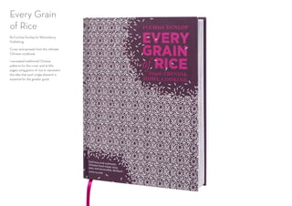 Every Grain
of Rice
By Fuchsia Dunlop for Bloomsbury
Publishing.
Cover and spreads from the ultimate
Chinese cookbook.
I recreated traditional Chinese
patterns for the cover and 16 title
pages using grains of rice to represent
the idea that each single element is
essential for the greater good.
 
