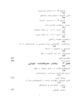 ‫ل‬
‫منبع‬2‫داده‬ :‫ثانویه‬ ‫های‬
143
‫جستجو‬ ‫موتورهای‬ :‫شویم‬ ‫فنی‬
144
‫منبع‬3‫داده‬ :‫اوليه‬ ‫های‬
150
‫روش‬ ‫سایر‬‫فناورانه‬ ‫های‬
161
‫گرد‬‫مشتری‬ ‫سمت‬ ‫از‬ ‫داده‬ ‫آوری‬
161
‫سرور‬ ‫سمت‬ ‫از‬ ‫داده‬ ‫گردآوری‬
161
‫رو‬‫ش‬‫واقعی‬ ‫فضای‬ ‫های‬
162
‫بانک‬‫داده‬ ‫انبارهای‬ ‫و‬ ‫بازاریابی‬ ‫اطالعاتی‬ ‫های‬
163
‫داده‬ ‫تحليل‬ ‫و‬ ‫توزیع‬‫ها‬
164
‫دانش‬ ‫گيری‬ ‫اندازه‬ ‫مدیریت‬
166
‫خالصه‬‫ي‬‫فصل‬167
‫تمرینات‬168
‫فصل‬7:‫مصرف‬ ‫رفتار‬‫نهایی‬ ‫کننده‬
169
‫مصرف‬‫در‬ ‫کنندگان‬‫یکم‬ ‫و‬ ‫بيست‬ ‫قرن‬
170
‫درون‬‫مبادله‬ ‫فرآیند‬‫اینترنتي‬
172
‫فني‬ ‫بستر‬172
‫فرصت‬ ‫و‬ ‫باند‬ ‫پهناي‬ :‫شویم‬ ‫فني‬‫بازار‬ ‫هاي‬
174
‫فرهنگي‬ ‫و‬ ‫اجتماعي‬ ‫بستر‬
175
‫حقوقي‬ ‫بستر‬177
 