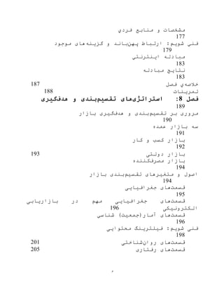 ‫م‬
‫فردي‬ ‫منابع‬ ‫و‬ ‫مشخصات‬
177
:‫شویم‬ ‫فني‬‫ارتباط‬‫پهن‬‫گزینه‬ ‫و‬ ‫باند‬‫ها‬‫موجود‬ ‫ی‬
179
‫مبادله‬‫اینترنتي‬
183
‫نتایج‬‫مبادله‬
183
‫خالصه‬‫ي‬‫فصل‬187
‫تمرینات‬188
‫فصل‬8:‫استراتژی‬‫تقسیم‬ ‫های‬‫هدف‬ ‫و‬ ‫بندی‬‫گیری‬
189
‫تقسيم‬ ‫بر‬ ‫مروری‬‫هدف‬ ‫و‬ ‫بندی‬‫بازار‬ ‫گيری‬
190
‫عمده‬ ‫بازار‬ ‫سه‬
191
‫کار‬ ‫و‬ ‫کسب‬ ‫بازار‬
192
‫دولتی‬ ‫بازار‬193
‫مصرف‬ ‫بازار‬‫کننده‬
194
‫تقسيم‬ ‫متغيرهای‬ ‫و‬ ‫اصول‬‫بازار‬ ‫بندی‬
194
‫قسمت‬‫جغرافيایی‬ ‫های‬
195
‫قسمت‬‫بازاریابی‬ ‫در‬ ‫مهم‬ ‫جغرافيایی‬ ‫های‬
‫الکترونيکی‬196
‫قسمت‬‫شناسي‬ )‫آمار(جمعيت‬ ‫های‬
196
‫فيلترینگ‬ :‫شویم‬ ‫فنی‬‫محتوایی‬
198
‫قسمت‬‫روان‬ ‫های‬‫شناختی‬201
‫قسمت‬‫رفتاری‬ ‫های‬205
 