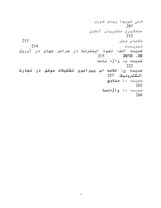 ‫ن‬
‫فوری‬ ‫پيام‬ :‫شویم‬ ‫فنی‬
207
‫هدف‬‫آنالین‬ ‫مشتریان‬ ‫گيری‬
212
‫خالصه‬‫ي‬‫فصل‬213
‫تمرینات‬214
‫ضمیمه‬‫آوریل‬ ‫در‬ ‫جهان‬ ‫سراسر‬ ‫در‬ ‫اینترنت‬ ‫نفوذ‬ :‫الف‬
30،2010215
‫ضمیمه‬‫نامه‬ ‫واژه‬ :‫ب‬
222
‫ضمیمه‬:‫ج‬‫خالصه‬‫ای‬‫پ‬‫ی‬‫رامون‬‫تشکیالت‬‫موفق‬‫در‬‫تجارت‬
‫الکترون‬‫ی‬‫ک‬257
:‫د‬ ‫ضميمه‬‫منابع‬
262
:‫ه‬ ‫ضميمه‬‫واژه‬‫نما‬
268
 