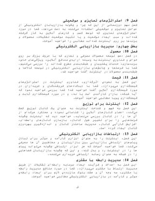 ‫ش‬
‫فصل‬9‫استراتژی‬ :‫موقعیتی‬ ‫و‬ ‫تمایزی‬ ‫های‬
‫فصل‬‫نهم‬‫این‬ ‫از‬ ‫دورنمائی‬‫از‬ ‫الکترونيکی‬ ‫بازاریابان‬ ‫چگونه‬ ‫و‬ ‫چرا‬ ‫که‬
‫می‬ ‫استفاده‬ ‫موقعيتی‬ ‫و‬ ‫تمایزی‬ ‫عوامل‬‫ب‬ ‫کنند‬‫ه‬‫می‬ ‫دست‬‫مورد‬ ‫در‬ ‫شما‬ .‫دهد‬
‫استراتژی‬‫آنال‬ ‫کارهای‬ ‫و‬ ‫کسب‬ ‫توسط‬ ‫که‬ ‫تمایزی‬ ‫های‬‫گرفته‬ ‫کار‬ ‫به‬ ‫ین‬
‫شده‬‫موقعيت‬ ‫تثبيت‬ ‫یا‬ ‫و‬ ‫موقعيت‬ ‫ایجاد‬ ‫سبب‬ ‫و‬ ‫اند‬‫تشکيالت‬‫و‬ ‫محصوالت‬ ،
‫شده‬ ‫اینترنت‬ ‫روی‬ ‫بر‬ ‫برندها‬‫اند‬‫را‬ ‫مطالبي‬.‫آموخت‬ ‫خواهيد‬
‫الکترونیکی‬ ‫بازاریابی‬ ‫مدیریت‬ :‫چهارم‬ ‫بخش‬
‫فصل‬10‫محصول‬ :
‫فصل‬ ‫در‬‫دهم‬‫با‬ ‫که‬ ‫تجاری‬ ‫و‬ ‫مصرفی‬ ‫محصوالت‬ ‫توسعه‬‫روي‬ ‫بر‬ ‫بزرگ‬ ‫حروف‬
‫خواص‬‫ب‬ ‫اینترنت‬ ‫فناوري‬ ‫و‬‫ه‬‫وسيله‬‫ارا‬‫ی‬‫ه‬‫ي‬‫ویژگی‬ ،‫آنالین‬ ‫منافع‬،‫خاص‬ ‫های‬
‫طبقه‬ ‫و‬ ‫پشتيبان‬ ‫خدمات‬ ،‫برندسازی‬‫شده‬ ‫مطرح‬ ‫بندی‬‫می‬ ‫بررسی‬ ‫را‬ ‫اند‬.‫کنيم‬
‫فرصت‬ ‫با‬ ‫شما‬‫و‬ ‫ها‬‫چالش‬‫هاي‬‫و‬ ‫کاالها‬ ‫توسعه‬ ‫در‬ ‫الکترونيکی‬ ‫بازاریابی‬
‫طبقه‬.‫شد‬ ‫خواهيد‬ ‫آشنا‬ ‫اینترنت‬ ‫در‬ ‫محصوالت‬ ‫بندی‬
‫فصل‬11‫قیمت‬ :
‫نحوه‬ ‫به‬ ‫فصل‬ ‫این‬‫ي‬‫اثرگذاری‬،‫استراتژی‬ ‫در‬ ‫اینترنت‬ ‫فناوری‬‫های‬
‫قيمت‬‫می‬ ‫گذاری‬‫دیدگاه‬ ‫با‬ ‫شما‬ .‫پردازد‬‫در‬ ‫خریداران‬ ‫و‬ ‫فروشندگان‬ ‫های‬
‫قيمت‬ ‫مورد‬‫گذاری‬‫شد؛‬ ‫خواهيد‬ ‫آشنا‬ ‫آنالین‬‫شما‬‫که‬ ‫نمود‬ ‫خواهيد‬ ‫بررسی‬
‫شبکه‬ ‫آیا‬،‫قيمت‬ ‫مورد‬ ‫در‬ ‫و‬ ،‫نه‬ ‫یا‬ ‫است‬ ‫کارآمدی‬ ‫بازار‬‫و‬ ‫ثابت‬ ‫گذاری‬
‫قيمت‬.‫آموخت‬ ‫خواهيد‬ ‫مطالبی‬ ‫پویا‬ ‫گذاری‬
‫فصل‬12‫توزیع‬ ‫برای‬ ‫اینترنت‬ :
‫به‬ ‫اینترنت‬ ‫شناخت‬ ‫و‬ ‫فهم‬ ‫به‬ ‫فصل‬ ‫این‬‫کمک‬ ‫توزیع‬ ‫کانال‬ ‫یک‬ ‫عنوان‬
‫می‬،‫کند‬‫کانال‬ ‫اعضای‬‫از‬ ‫هرکدام‬ ‫عملکرد‬ ‫و‬ ‫نموده‬ ‫شناسائی‬ ‫را‬ ‫آنالین‬ ‫های‬
‫آن‬‫می‬ ‫بررسی‬ ‫کانال‬ ‫در‬ ‫را‬ ‫ها‬‫چگونه‬ ‫اینترنت‬ ‫که‬ ‫دید‬ ‫خواهيد‬ .‫نماید‬
‫فرصت‬‫کانال‬ ‫بازسازی‬ ،‫کانال‬ ‫طول‬ ‫تغيير‬ ‫برای‬ ‫را‬ ‫هایی‬‫واسطه‬ ‫های‬،‫ای‬
‫کانال‬ ‫کارآیی‬ ‫افزایش‬‫و‬ ‫کانال‬ ‫ساختار‬ ‫مدیریت‬ ،‫اندازه‬‫بهره‬ ‫گيری‬‫وری‬
.‫است‬ ‫کرده‬ ‫ایجاد‬ ‫کانال‬
‫فصل‬13‫الکترونیکی‬ ‫بازاریابی‬ ‫ارتباطات‬ :
‫فصل‬ ‫این‬،‫تبادل‬ ‫برای‬ ‫موثر‬ ‫و‬ ‫کارآمد‬ ‫ابزاری‬ ‫عنوان‬ ‫به‬ ‫را‬ ‫اینترنت‬
‫پيام‬‫آن‬ ‫مخاطبين‬ ‫و‬ ‫بازاریابان‬ ‫بين‬ ‫بازاریابی‬ ‫ارتباطی‬ ‫های‬‫معرفی‬ ‫ها‬
‫می‬‫می‬ ‫چگونه‬ ‫ارتباطی‬ ‫ابزار‬ ‫هر‬ ‫که‬ ‫آموخت‬ ‫خواهيد‬ ‫شما‬ .‫کند‬‫پيام‬ ‫تواند‬
‫این‬ ‫و‬ .‫کند‬ ‫بدل‬ ‫و‬ ‫رد‬ ‫اینترنت‬ ‫در‬ ‫را‬ ‫ها‬‫فضاهایی‬ ‫بازاریابان‬ ‫چگونه‬ ‫که‬
‫می‬ ‫خریداری‬ ‫ارتباطی‬ ‫رسانه‬ ‫عنوان‬ ‫به‬ ‫شبکه‬ ‫در‬ ‫را‬.‫کنند‬
‫فصل‬14‫مدیریت‬ :‫مشتری‬ ‫با‬ ‫رابطه‬
‫رابطه‬ ‫سرمایه‬ ‫ایجاد‬ ‫فرآیند‬ ‫و‬ ‫اهداف‬ ‫به‬ ‫فصل‬ ‫این‬‫ای‬‫تشکيالت‬‫طریق‬ ‫از‬
‫مدیریت‬‫ارتباط‬‫مشتری‬ ‫با‬‫می‬‫رابطه‬ ‫مدیریت‬ ‫منافع‬ ‫مورد‬ ‫در‬ ‫شما‬ .‫پردازد‬
‫سه‬ ،‫مشتری‬ ‫با‬‫آن‬ ‫وجه‬‫هشت‬ ‫و‬‫بلوک‬‫سازنده‬‫ي‬‫رابطه‬ ‫ایجاد‬ ‫برای‬ ‫الزم‬‫ي‬
‫خو‬ ‫مطالبی‬ ‫الکترونيکی‬ ‫بازاریابی‬ ‫در‬ ‫کارآمد‬ ‫و‬ ‫موثر‬.‫آموخت‬ ‫اهيد‬
 