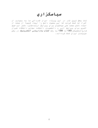 ‫خ‬
‫سپاسگزاري‬
‫بخش‬ ‫لذت‬‫ترین‬‫کار‬‫پروژه‬ ‫این‬ ‫در‬،‫ابراز‬‫قدردانی‬‫ما‬‫به‬‫از‬ ‫بسياری‬
‫افراد‬‫که‬‫کرد‬ ‫کمک‬‫ند‬‫که‬‫این‬‫محصول‬‫دانش‬‫را‬‫ایجاد‬‫کنيم‬‫؛‬‫از‬ ‫جمله‬ ‫از‬
‫دکتر‬ ‫استاد‬‫علي‬ ‫محمد‬‫سوخکيان‬‫براي‬‫ارزنده‬ ‫ویرایش‬‫شان‬‫ابراهيم‬ ‫دکتر‬ ،
‫ادبي‬ ‫ویرایش‬ ‫براي‬ ‫اکبري‬‫شيراز‬ ‫دانشگاه‬ ‫مجازي‬ ‫دانشکده‬ ‫دانشجویان‬ ‫و‬
‫فارغ‬‫ا‬‫ل‬‫تحصيالن‬1383‫تا‬1388‫رشد‬ ‫به‬‫کتاب‬‫الکترونیک‬ ‫بازاریابي‬‫وطن‬ ‫در‬
‫عزیزمان‬‫ایران‬‫کمک‬‫کرده‬.‫اند‬
 