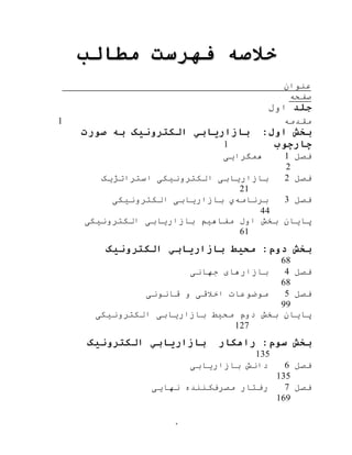 ‫ه‬
‫خالصه‬‫مطالب‬ ‫فهرست‬
‫عنوان‬
‫صفحه‬
‫جلد‬‫اول‬
‫مقدمه‬1
:‫اول‬ ‫بخش‬‫الکترونیک‬ ‫بازاریابي‬‫ب‬‫ه‬‫صورت‬
‫چارچوب‬1
‫فصل‬1‫همگرای‬‫ی‬
2
‫فصل‬2‫استراتژیک‬ ‫الکترونيکی‬ ‫بازاریابی‬
21
‫فصل‬3‫برنام‬‫ه‬‫ي‬‫الکترونيکی‬ ‫بازاریابی‬
44
‫الکترونيکی‬ ‫بازاریابی‬ ‫مفاهيم‬ ‫اول‬ ‫بخش‬ ‫پایان‬
61
‫بخش‬‫دوم‬:‫محیط‬‫الکترونیک‬ ‫بازاریابي‬
68
‫فصل‬4‫جهانی‬ ‫بازارهای‬
68
‫فصل‬5‫قانونی‬ ‫و‬ ‫اخالقی‬ ‫موضوعات‬
99
‫الکترونيکی‬ ‫بازاریابی‬ ‫محيط‬ ‫دوم‬ ‫بخش‬ ‫پایان‬
127
‫بخش‬‫سوم‬:‫راهکار‬‫الکترونیک‬ ‫بازاریابي‬
135
‫فصل‬6‫بازاریابی‬ ‫دانش‬
135
‫فصل‬7‫مصرف‬ ‫رفتار‬‫نهایی‬ ‫کننده‬
169
 