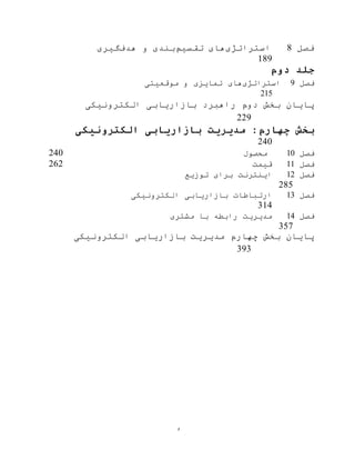 ‫و‬
‫فصل‬8‫استراتژی‬‫تقسيم‬ ‫های‬‫هدف‬ ‫و‬ ‫بندی‬‫گيری‬
189
‫دوم‬ ‫جلد‬
‫فصل‬9‫استراتژی‬‫موقعيتی‬ ‫و‬ ‫تمایزی‬ ‫های‬
215
‫بخش‬ ‫پایان‬‫دوم‬‫راهبرد‬‫الکترونيکی‬ ‫بازاریابی‬
229
‫الکترونیکی‬ ‫بازاریابی‬ ‫مدیریت‬ :‫چهارم‬ ‫بخش‬
240
‫فصل‬10‫محصول‬240
‫فصل‬11‫قيمت‬262
‫فصل‬12‫توزیع‬ ‫برای‬ ‫اینترنت‬
285
‫فصل‬13‫الکترونيکی‬ ‫بازاریابی‬ ‫ارتباطات‬
314
‫فصل‬14‫مشتری‬ ‫با‬ ‫رابطه‬ ‫مدیریت‬
357
‫بخش‬ ‫پایان‬‫چهارم‬‫مدیریت‬‫الکترونيکی‬ ‫بازاریابی‬
393
 
