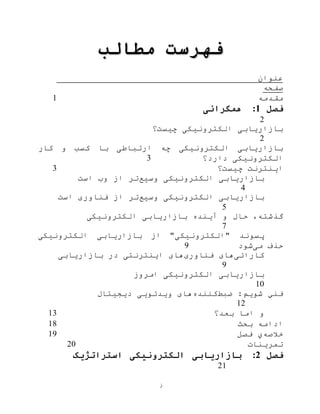 ‫ز‬
‫مطالب‬ ‫فهرست‬
‫عنوان‬
‫صفحه‬
‫مقدمه‬1
‫فصل‬1:‫همگرائی‬
2
‫چيست؟‬ ‫الکترونيکی‬ ‫بازاریابی‬
2
‫کار‬ ‫و‬ ‫کسب‬ ‫با‬ ‫ارتباطی‬ ‫چه‬ ‫الکترونيکی‬ ‫بازاریابی‬
‫دارد؟‬ ‫الکترونيکی‬3
‫چيست؟‬ ‫اینترنت‬3
‫وسيع‬ ‫الکترونيکی‬ ‫بازاریابی‬‫است‬ ‫وب‬ ‫از‬ ‫تر‬
4
‫وسيع‬ ‫الکترونيکی‬ ‫بازاریابی‬‫از‬ ‫تر‬‫فناوری‬‫است‬
5
‫بازاریابی‬ ‫آینده‬ ‫و‬ ‫حال‬ ،‫گذشته‬‫الکترونيکی‬
7
‫الکترونيکی‬ ‫بازاریابی‬ ‫از‬ "‫"الکترونيکی‬ ‫پسوند‬
‫می‬ ‫حذف‬‫شود‬9
‫کارائی‬‫فناوری‬ ‫های‬‫بازاریابی‬ ‫در‬ ‫اینترنتی‬ ‫های‬
9
‫الکترونيکی‬ ‫بازاریابی‬‫ام‬‫روز‬
10
‫ضبط‬ :‫شویم‬ ‫فني‬‫کننده‬‫دیجيتال‬ ‫ویدئویی‬ ‫های‬
12
‫بعد؟‬ ‫اما‬ ‫و‬13
‫بحث‬ ‫ادامه‬18
‫خالصه‬‫ي‬‫فصل‬19
‫تمرینات‬20
‫فصل‬2:‫استراتژیک‬ ‫الکترونیکی‬ ‫بازاریابی‬
21
 
