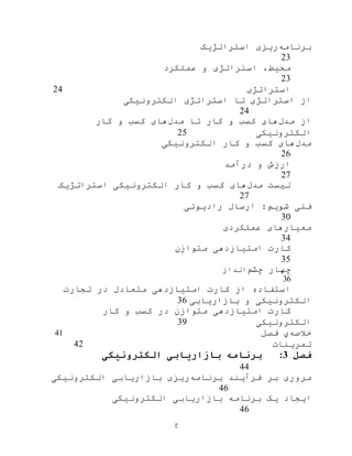 ‫ح‬
‫برنامه‬‫استراتژیک‬ ‫ریزی‬
23
‫عملکرد‬ ‫و‬ ‫استراتژی‬ ،‫محيط‬
23
‫استراتژی‬24
‫الکترونيکی‬ ‫استراتژی‬ ‫تا‬ ‫استراتژی‬ ‫از‬
24
‫مدل‬ ‫از‬‫مدل‬ ‫تا‬ ‫کار‬ ‫و‬ ‫کسب‬ ‫های‬‫های‬‫کار‬ ‫و‬ ‫کسب‬
‫الکترونيکی‬25
‫مدل‬‫الکترونيکی‬ ‫کار‬ ‫و‬ ‫کسب‬ ‫های‬
26
‫درآمد‬ ‫و‬ ‫ارزش‬
27
‫مدل‬ ‫ليست‬‫استراتژیک‬ ‫الکترونيکی‬ ‫کار‬ ‫و‬ ‫کسب‬ ‫های‬
27
‫رادیوئی‬ ‫ارسال‬ :‫شویم‬ ‫فنی‬
30
‫عملکردی‬ ‫معيارهای‬
34
‫امتيازدهی‬ ‫کارت‬‫متوازن‬
35
‫چهار‬‫چشم‬‫انداز‬
36
‫تجارت‬ ‫در‬ ‫متعادل‬ ‫امتيازدهی‬ ‫کارت‬ ‫از‬ ‫استفاده‬
‫بازاریابی‬ ‫و‬ ‫الکترونيکی‬36
‫امتيازدهی‬ ‫کارت‬‫متوازن‬‫کار‬ ‫و‬ ‫کسب‬ ‫در‬
‫الکترونيکی‬39
‫خالصه‬‫ي‬‫فصل‬41
‫تمرینات‬42
‫فصل‬3:‫الکترونیکی‬ ‫بازاریابی‬ ‫برنامه‬
44
‫برنامه‬ ‫فرآیند‬ ‫بر‬ ‫مروری‬‫بازاریابی‬ ‫ریزی‬‫الکترونيکی‬
46
‫الکترونيکی‬ ‫بازاریابی‬ ‫برنامه‬ ‫یک‬ ‫ایجاد‬
46
 