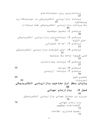 ‫ط‬
‫برنامه‬‫روي‬ ‫ریزي‬‫دستمال‬‫ک‬‫اغذي‬
47
‫سرمایه‬ ‫با‬ ‫الکترونيکی‬ ‫بازاریابی‬ ‫برنامه‬‫گذاری‬
‫پرمخاطره‬47
‫مرحله‬ ‫هفت‬ ‫الکترونيکی‬ ‫بازاریابی‬ ‫برنامه‬ ‫یک‬‫ای‬
49
‫مرحله‬‫ي‬1‫موقعيت‬ ‫تحليل‬ :
50
‫مرحله‬‫ي‬2‫برنامه‬ :‫الکترونيکی‬ ‫بازاریابی‬ ‫ریزی‬
‫استراتژیک‬51
‫مرحله‬‫ي‬3‫عملياتی‬ ‫اهداف‬ :
53
‫مرحله‬‫ي‬4‫استراتژی‬ :‫الکترونيکی‬ ‫بازاریابی‬ ‫های‬
53
‫وبسایت‬ ‫یک‬ ‫ساخت‬ :‫شویم‬ ‫فنی‬
55
‫مرحله‬‫ي‬5‫پياده‬ ‫برنامه‬ :‫سازی‬
57
‫مرحله‬‫ي‬6‫بودجه‬ :58
‫مرحله‬‫ي‬7‫ارزیابی‬ ‫برنامه‬ :
59
‫خالصه‬‫ي‬‫فصل‬60
‫تمرینات‬60
‫اول‬ ‫بخش‬ ‫پایان‬‫الکترونیکی‬ ‫بازاریابی‬ ‫مفاهیم‬
61
‫فصل‬4:‫جهانی‬ ‫بازارهای‬
68
‫الکترونيکی‬ ‫بازاریابی‬ ‫جهانی‬ ‫مسائل‬ ‫بر‬ ‫مروری‬
70
‫جهانی‬ ‫بازارهای‬70
‫نوظهور‬ ‫اقتصادهای‬
73
‫اطالعات‬ ‫فناوری‬ ‫اهميت‬
73
 