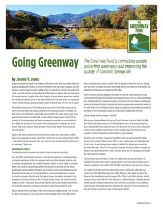 Going Greenway
by Jeremy V. Jones
The Greenway Fund is connecting people,
protecting waterways and improving the
quality of Colorado Springs life.
Imagine kids splashing happily in the shallows of Monument Creek while pods of inner tubes and
stand-up paddleboarders float by. At America the Beautiful Park, high school employees wait with
bike taxis, ready to pedal passengers back for another run downstream. Runners, dog walkers and
cyclistscruisebothdirectionsontheparalleltrails.Afifth-gradeclasswatchesgeeseandlearnsabout
the riparian ecosystem. Laughter echoes from the patios of nearby eateries where diners overlook
the meandering waterway and up to the skyline of Pikes Peak. This green artery runs through the
heart of Colorado Springs, pumping recreation, nature, health and value to the city and its people.
Andrea Barker, board chair of the Greenway Fund, can envision it. Parts of the previous scene
aren’t so far from reality. Other aspects seem far off. The surrounding issues are complex, and
they involve many stakeholders, government agencies and the 927-square-mile Fountain Creek
watershed that stretches from Pikes Peak to Falcon and from Palmer Lake to Pueblo. Still, the
potential for thriving waterways and their accompanying recreational and economic benefits
drive Barker and the board of the Greenway Fund to look beyond the challenges and seek to
answer: How can we make our waterways better? How can they improve life in and around
Colorado Springs?
Those are the kinds of questions the nonprofit has been asking since it was created in 2011 to
advance local waterways as unique assets to the environment, economy and recreational vitality
of the Colorado Springs community. “Our role is to be the voice that advocates for positive use of
our waterways,” Barker says.
Untangling the History
To understand why the Greenway Fund matters, it helps to know some backstory.
Since the 1960’s, Colorado Springs has taken a basin-by-basin approach to sending developed
stormwater downstream. As the city has grown, newly constructed individual structures, such
as buildings and parking lots, have not been required to capture or control rainfall or snowmelt.
Where vacant land once absorbed precipitation and allowed it to percolate into the ground
and gradually seep into adjacent drainages, now structures or pavement shed water and send
it speeding into drainages. In most large jursidictions, commercial parking lots are required
to include a stormwater detention pond that captures flowing stormwater and releases it into
drainages at its previous natural rate. Not in Colorado Springs. Instead, the city buttressed the
major local creeks—Cottonwood, Spring, Sand, Cheyenne and Fountain Creek through Manitou—
and essentially funneled the stormwater downstream toward Pueblo and points south.
Massive flooding hit the Front Range in 1965 after several days of biblical rainfall—12 to 14 inches
per day for several days in a row. Local creeks turned into raging torrents. The Arkansas River
Basin, including Colorado Springs, took $37 million in damage as Monument Creek tore through
town and nearly overflowed the Uintah Street bridge. Denver was hardest hit. Its downtown was
obliterated, and damage was estimated at $504 million.
Denver’s reaction was swift. Legislation was passed to create the Urban Drainage and Flood
Control District to manage and coordinate all stormwater drainage in the six-county metropolitan
area. Chatfield and Cherry Creek Reservoirs were constructed. And the Greenway Foundation was
formed as the nonprofit partner to promote and drive recreational and environmental benefits of
the South Platte corridor. Altogether, Denver began turning its previously polluted and neglected
waterways into environmentally, socially and economically valuable public amenities.
Colorado Springs made no changes—until 1999.
After Fountain Creek overflowed that year and flooded the lower eastside of Pueblo, the Pikes
Peak Area Council of Government and the Pueblo Regional Council of Governments began to
discuss what should be done about the issues. They discovered that no Army Corps of Engineers
analysis of flood conditions had ever been done for Fountain Creek. Once that process was
completed in 2003, the watershed could be eligible for federal funding.
During the same timeframe, Colorado Springs Utilities (CSU) was moving forward to design
and permit the Southern Delivery System (SDS) to convey potable water from Pueblo Reservoir
to the Springs. As one the largest water projects in the West, the federal nexus required an
Environmental Impact Study. The four year process revealed the Springs needed to mitigate the
impact of stormwater downstream. In short, Colorado Springs was not managing its stormwater
like a good, upstream neighbor.
That was the last straw for Pueblo. The Steel City sued Colorado Springs and beefed up its
regulations for environmental impact. Colorado Springs countersued, claiming Pueblo couldn’t
change its regulations in the middle of SDS. By 2006, the neighboring cities were at an impasse.
The Fountain Creek Vision Task Force, led by El Paso County Commissioner Sallie Clark, was
created to get both sides talking and to iron out the differences. Gary Barber, as chair of the
Arkansas Basin Roundtable group and manager of the El Paso County Water Authority, helped
organize and fund Vision Task Force. After two years of facilitated dialogue, a strategic plan was
drafted to guide recreational improvements and environmental restoration, such as wetlands
construction and streambank restoration, throughout the watershed. The plan correlated with
work that CSU was required to do under its federal permit for SDS.
(Continued on back)
 