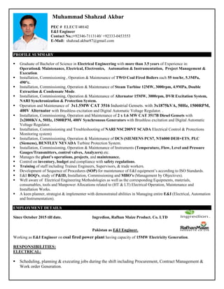 Muhammad Shahzad Akbar
PEC # ELECT/40142
E&I Engineer
Contact No.:+92346-7113140/ +92333-0453553
E-Mail: shahzad.akbar87@gmail.com
PROFILE SUMMARY
 Graduate of Bachelor of Science in Electrical Engineering with more than 3.5 years of Experience in:
Operation& Maintenance, Electrical, Electronics, Automation & Instrumentation, Project Management &
Execution.
 Installation, Commissioning , Operation & Maintenance of TWO Coal Fired Boilers each 55 ton/hr, 5.3MPa,
490°c.
 Installation, Commissioning, Operation & Maintenance of Steam Turbine 12MW, 3000rpm, 4.9MPa, Double
Extraction & Condensate Mode.
 Installation, Commissioning, Operation & Maintenance of Alternator 15MW, 3000rpm, DVR Excitation System,
NARI Synchronization & Protection System.
 Operation and Maintenance of 3x1.5MW CAT 3516 Industrial Gensets. with 3x1875kVA, 50Hz, 1500RPM,
400V Alternator with Brushless excitation and Digital Automatic Voltage Regulator. .
 Installation, Commissioning, Operation and Maintenance of 2 x 1.6 MW CAT 3517B Diesel Gensets with
2x2000KVA, 50Hz, 1500RPM, 400V Synchronous Generators with Brushless excitation and Digital Automatic
Voltage Regulator.
 Installation, Commissioning and Troubleshooting of NARI NSC200NT SCADA Electrical Control & Protections
Monitoring system)
 Installation, Commissioning, Operation & Maintenance of DCS (SIEMENS PCS7, NT6000 DEH+ETS, PLC
(Siemens), BENTLEY NEVADA Turbine Protection System.
 Installation, Commissioning, Operation & Maintenance of Instruments (Temperature, Flow, Level and Pressure
Gauges/Transmitters, control valves, Analyzers) etc.
 Manages the plant’s operations, projects, and maintenance.
 Control on inventory, budget and compliance with safety regulations.
 Training of staff including Trainee Engineers, Supervisors, & trade workers.
 Development of Sequence of Procedures (SOP) for maintenance of E&I equipment’s according to ISO Standards.
 E&I BOQ's, study of P&ID, Installation, Commissioning and MBO’s (Management by Objectives).
 Well aware of Electrical Engineering Methodologies as well as the corresponding Equipments, materials,
consumables, tools and Manpower Allocations related to (HT & LT) Electrical Operation, Maintenance and
Installation Works.
 A keen planner, strategist & implementer with demonstrated abilities in Managing entire E&I (Electrical, Automation
and Instrumentation).
EMPLOYMENT DETAILS
Since October 2015 till date. Ingredion, Rafhan Maize Product. Co. LTD
Pakistan as E&I Engineer.
Working as E&I Engineer on coal fired power plant having capacity of 15MW Electricity Generation.
RESPONSIBILITIES:
ELECTRICAL:
 Scheduling, planning & executing jobs during the shift including Procurement, Contract Management &
Work order Generation.
 