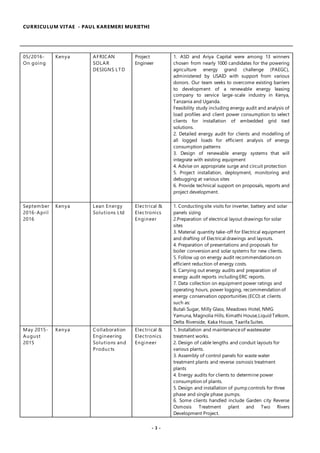 CURRICULUM VITAE - PAUL KAREMERI MURIITHI
- 3 -
05/2016-
On going
Kenya AFRICAN
SOLAR
DESIGNS LTD
Project
Engineer
1. ASD and Ariya Capital were among 13 winners
chosen from nearly 1000 candidates for the powering
agriculture energy grand challenge (PAEGC),
administered by USAID with support from various
donors. Our team seeks to overcome existing barriers
to development of a renewable energy leasing
company to service large-scale industry in Kenya,
Tanzania and Uganda.
Feasibility study including energy audit and analysis of
load profiles and client power consumption to select
clients for installation of embedded grid tied
solutions.
2. Detailed energy audit for clients and modelling of
all logged loads for efficient analysis of energy
consumption patterns
3. Design of renewable energy systems that will
integrate with existing equipment
4. Advise on appropriate surge and circuit protection
5. Project installation, deployment, monitoring and
debugging at various sites
6. Provide technical support on proposals, reports and
project development.
September
2016-April
2016
Kenya Lean Energy
Solutions Ltd
Electrical &
Electronics
Engineer
1. Conducting site visits for inverter, battery and solar
panels sizing
2.Preparation of electrical layout drawings for solar
sites
3. Material quantity take-off for Electrical equipment
and drafting of Electrical drawings and layouts.
4. Preparation of presentations and proposals for
boiler conversion and solar systems for new clients.
5. Follow up on energy audit recommendations on
efficient reduction of energy costs.
6. Carrying out energy audits and preparation of
energy audit reports including ERC reports.
7. Data collection on equipment power ratings and
operating hours, power logging, recommendation of
energy conservation opportunities (ECO) at clients
such as:
Butali Sugar, Milly Glass, Meadows Hotel, NMG
Yamuna, Magnolia Hills, Kimathi House,Liquid Telkom,
Delta Riverside, Kaka House, Taarifa Suites.
May 2015-
August
2015
Kenya Collaboration
Engineering
Solutions and
Products
Electrical &
Electronics
Engineer
1. Installation and maintenanceof wastewater
treatment works.
2. Design of cable lengths and conduit layouts for
various plants.
3. Assembly of control panels for waste water
treatment plants and reverse osmosis treatment
plants
4. Energy audits for clients to determine power
consumption of plants.
5. Design and installation of pump controls for three
phase and single phase pumps.
6. Some clients handled include Garden city Reverse
Osmosis Treatment plant and Two Rivers
Development Project.
 