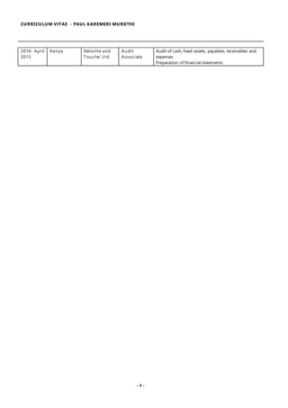 CURRICULUM VITAE - PAUL KAREMERI MURIITHI
- 4 -
2014- April
2015
Kenya Deloitte and
Touche’ Ltd
Audit
Associate
Audit of cash, fixed assets, payables, receivables and
expenses
Preparation of financial statements
 