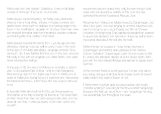 Mette was born and raised in Gullestrup, a very small vilage
outside of Herning in the Danish countryside.
Mette always enjoyed traveling, her family was passionate
skiers at their annual skiing holidays in Austria, however she
spend most of her summer holidays in a hunting lodge in the
forest in the small island Langeland in Southern Denmark. Here
she enjoyed fishing for eels from the family’s wooden rowboat
and building little snail castles in the forest.
Mette played several instruments from a young age and she
still enjoys creating music as well as using music in her work.
At the age of 15 Mette attended a Language school in Bour-
nemouth, UK, it was Mette´s first time out on her own, and she
fell madly in love with a Hungarian guy called Adam, who sadly
never returned her feelings.
At the age of 18, she went to Melbourne, Australia, to attend
year 12 at Lauriston Girls School - and to meet Kangaroos.
After finishing High School, Mette went back to Melbourne to
study at Melbourne Acting School, it was here she ‘discovered’
the Meisner-technique, a technique she has worked with ever
since.
In Australia Mette also had her first Scuba Dive experience.
She started at the top by taking her license at The Great Barri-
er Reef. Since then she has been a passionate diver, she has
dived all over Asia, in Africa and also in Denmark, which she
wouldn’t
recommend anyone unless they really like swimming in cold
water with ridiculously low visibility. At this point she has
achieved the level of Advanced, Rescue Diver.
Returning from Melbourne, Mette moved to Copenhagen, but
after a few years, she was longing for another adventure and
went to Hong Kong to study Drama and Film at Chinese
University of Hong Kong. She experienced a typhoon, learned
to appreciate elevators and saw most of Asia as well as learn-
ing a great deal about her self and her craft.
Mette finished her courses in Hong Kong, returned to
Copenhagen and started taking classes at the Meisner
School, Ophelia in Copenhagen. Later on she moved to Ber-
lin, where she attended classes at Actor Space Berlin, fell in
love with the city’s relaxed lifestyle and learned to speak fluent
German.
At the moment Mette is working all over Europe, she still en-
joys skiing, diving and all other kind of water sports (it doesn’t
really matter if the water is frozen or not).
If Mette were no longer able to pursue acting, she would
consider working in a nursing home for wounded hedgehogs,
because she feel bad about how many hedgehogs her dog
has accidentally hurt throughout the years.
 