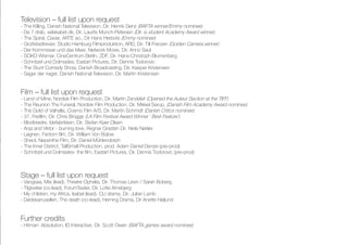 Television – full list upon request
- The Killing, Danish National Television, Dir. Henrik Genz (BAFTA winner/Emmy nominee)
- De 7 drab, selskabet.dk, Dir. Laurits Munch-Petersen (Dir. is student Academy Award winner)
- The Spiral, Caviar, ARTE ao., Dir Hans Herbots (Emmy nominee)
- Großstadtrevier, Studio Hamburg Filmproduktion, ARD, Dir. Till Franzen (Golden Camera winner)
- Der Kommissar und das Meer, Network Movie, Dir. Anno Saul
- SOKO Wismar, CineCentrum Berlin, ZDF, Dir. Hans-Christoph Blumenberg
- Schnitzel und Dolmades, Eastart Pictures, Dir. Dennis Todorovic
- The Stunt Comedy Show, Danish Broadcasting, Dir. Kasper Kristensen
- Sager der nager, Danish National Television, Dir. Martin Kristensen
Film – full list upon request
- Land of Mine, Nordisk Film Production, Dir. Martin Zandvliet (Opened the Auteur Section at the TIFF)
- The Reunion The Funeral, Nordisk Film Production, Dir. Mikkel Serup, (Danish Film Academy Award nominee)
- The Gold of Valhalla, Cosmo Film A/S, Dir. Martin Schmidt (Danish Critics nominee)
- 37, Freifilm, Dir. Chris Brügge (LA Film Festival Award Winner ‘ Best Feature’)
- Blodbrødre, Idefabrikken, Dir. Stefan Kjær Olsen
- Anja and Viktor - burning love, Regnar Grasten Dir. Niels Nørløv
- Løgnen, Fantom film, Dir. William Von Bülow
- Sheol, Nepenthe Film, Dir. Daniel Mühlendorph
- The Inner District, TallSmall Production, prod. Adam Daniel Denzei (pre-prod)
- Schnitzel und Dolmades- the film, Eastart Pictures, Dir. Dennis Todorovic (pre-prod)
Further credits
- Hitman: Absolution, IO Interactive, Dir. Scott Owen (BAFTA games award nominee)
Stage – full list upon request
- Vangsaa, Mie (lead), Theatre Ophelia, Dir. Thomas Levin / Sarah Boberg
- Tilgivelse (co-lead), ForumTeater, Dir. Lotte Arnsbjerg
- My children, my Africa, Isabel (lead), CU drama, Dir. Julian Lamb
- Dødskarrusellen, The death (co-lead), Herning Drama, Dir Anette Højlund
 