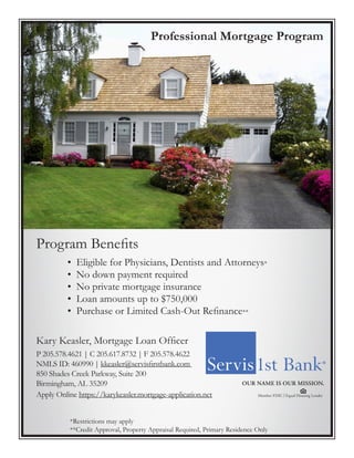 WE Professional Mortgage Program
• Eligible for Physicians, Dentists and Attorneys*
• No down payment required
• No private mortgage insurance
• Loan amounts up to $750,000
• Purchase or Limited Cash-Out Refinance**
*Restrictions may apply
**Credit Approval, Property Appraisal Required, Primary Residence Only
Kary Keasler, Mortgage Loan Officer
P 205.578.4621 | C 205.617.8732 | F 205.578.4622
NMLS ID: 460990 | kkeasler@servisfirstbank.com
850 Shades Creek Parkway, Suite 200
Birmingham, AL 35209
Apply Online https://karykeasler.mortgage-application.net
Program Benefits
 