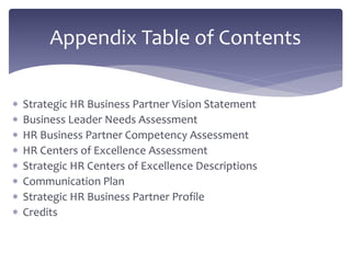  Strategic HR Business Partner Vision Statement
 Business Leader Needs Assessment
 HR Business Partner Competency Assessment
 HR Centers of Excellence Assessment
 Strategic HR Centers of Excellence Descriptions
 Communication Plan
 Strategic HR Business Partner Profile
 Credits
Appendix Table of Contents
 