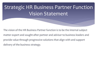 The vision of the HR Business Partner function is to be the internal subject
matter expert and sought-after partner and advisor to business leaders and
provide value through progressive solutions that align with and support
delivery of the business strategy.
Strategic HR Business Partner Function
Vision Statement
 