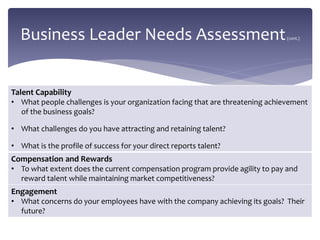 Business Leader Needs Assessment(cont.)
Talent Capability
• What people challenges is your organization facing that are threatening achievement
of the business goals?
• What challenges do you have attracting and retaining talent?
• What is the profile of success for your direct reports talent?
Compensation and Rewards
• To what extent does the current compensation program provide agility to pay and
reward talent while maintaining market competitiveness?
Engagement
• What concerns do your employees have with the company achieving its goals? Their
future?
 