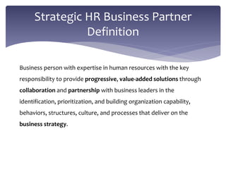 Business person with expertise in human resources with the key
responsibility to provide progressive, value-added solutions through
collaboration and partnership with business leaders in the
identification, prioritization, and building organization capability,
behaviors, structures, culture, and processes that deliver on the
business strategy.
Strategic HR Business Partner
Definition
 