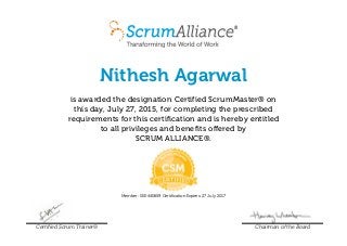 Nithesh Agarwal
is awarded the designation Certified ScrumMaster® on
this day, July 27, 2015, for completing the prescribed
requirements for this certification and is hereby entitled
to all privileges and benefits offered by
SCRUM ALLIANCE®.
Member: 000440659 Certification Expires: 27 July 2017
Certified Scrum Trainer® Chairman of the Board
 