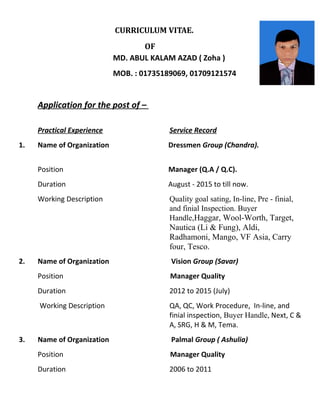 CURRICULUM VITAE.
OF
MD. ABUL KALAM AZAD ( Zoha )
MOB. : 01735189069, 01709121574
Application for the post of –
Practical Experience Service Record
1. Name of Organization Dressmen Group (Chandra).
Position Manager (Q.A / Q.C).
Duration August - 2015 to till now.
Working Description Quality goal sating, In-line, Pre - finial,
and finial Inspection. Buyer
Handle,Haggar, Wool-Worth, Target,
Nautica (Li & Fung), Aldi,
Radhamoni, Mango, VF Asia, Carry
four, Tesco.
2. Name of Organization Vision Group (Savar)
Position Manager Quality
Duration 2012 to 2015 (July)
Working Description QA, QC, Work Procedure, In-line, and
finial inspection, Buyer Handle, Next, C &
A, SRG, H & M, Tema.
3. Name of Organization Palmal Group ( Ashulia)
Position Manager Quality
Duration 2006 to 2011
 