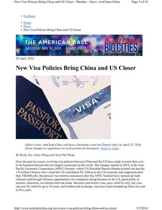 • Feedback
• Home
• News
• New Visa Policies Bring China and US Closer
20 April, 2016
New Visa Policies Bring China and US Closer
Editor's note: AmCham China will host a lunchtime event (in Chinese only) on April 25, 2016,
about changes to regulations on work permits for foreigners. Register today.
By Becky Xia, Jenny Wang and Ariel Hui Wang
Over the past two years, evolving visa policies between China and the US have made it easier than ever
to do business between the two largest economies in the world. The changes started in 2014, at the Asia-
Pacific Economic Cooperation (APEC) Summit, where US President Barack Obama pointed out that the
1.8 million Chinese who visited the US contributed $21 billion to the US economy and supported more
than 100,000 jobs. Reciprocal visa reforms announced after the APEC Summit have opened up trade
channels and brought business opportunities for companies doing business in the US, particularly in
tourism, education, investment and real estate. Business and tourist visas, once valid for only one year,
can now be valid for up to 10 years, and student and exchange visas have been bumped up from one year
to five years.
Page 5 of 10New Visa Policies Bring China and US Closer - Member - News | AmCham China
5/5/2016http://www.amchamchina.org/news/new-visa-policies-bring-china-and-us-closer
 
