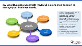 • mySBE is offers a complete suite of
modules including Finance,
Inventory, CRM*, Payroll*,
Manufacturing, Sales and
Purchasing helping customers to
handle their day to day functioning
in a more efficient and organized
way.
• It helps you to run hassle free
business transactions at your
convenience in a secured
environment.
• It brings the latest technology to
your use with advanced features.
my SmallBusiness Essentials (mySBE) is a one stop solution to
manage your business needs.
 