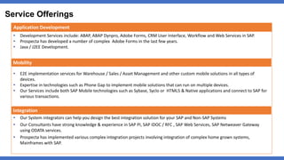 Service Offerings
Application Development
• Development Services include: ABAP, ABAP Dynpro, Adobe Forms, CRM User Interface, Workflow and Web Services in SAP.
• Prospecta has developed a number of complex Adobe Forms in the last few years.
• Java / J2EE Development.
• E2E implementation services for Warehouse / Sales / Asset Management and other custom mobile solutions in all types of
devices.
• Expertise in technologies such as Phone Gap to implement mobile solutions that can run on multiple devices.
• Our Services include both SAP Mobile technologies such as Sybase, Syclo or HTML5 & Native applications and connect to SAP for
various transactions.
• Our System integrators can help you design the best integration solution for your SAP and Non-SAP Systems
• Our Consultants have strong knowledge & experience in SAP PI, SAP IDOC / RFC , SAP Web Services, SAP Netweaver Gateway
using ODATA services.
• Prospecta has implemented various complex integration projects involving integration of complex home grown systems,
Mainframes with SAP.
Integration
Mobility
 