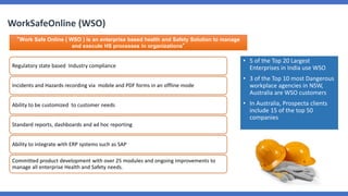 WorkSafeOnline (WSO)
“Work Safe Online ( WSO ) is an enterprise based health and Safety Solution to manage
and execute HS processes in organizations”
Regulatory state based Industry compliance
Incidents and Hazards recording via mobile and PDF forms in an offline mode
Ability to be customized to customer needs
Standard reports, dashboards and ad hoc reporting
Ability to integrate with ERP systems such as SAP
Committed product development with over 25 modules and ongoing improvements to
manage all enterprise Health and Safety needs.
• 5 of the Top 20 Largest
Enterprises in India use WSO
• 3 of the Top 10 most Dangerous
workplace agencies in NSW,
Australia are WSO customers
• In Australia, Prospecta clients
include 15 of the top 50
companies
 